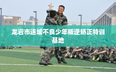 龙岩市连城不良少年叛逆矫正特训基地