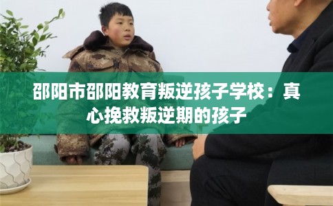 邵阳市邵阳教育叛逆孩子学校：真心挽救叛逆期的孩子