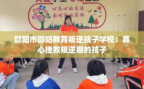 邵阳市邵阳教育叛逆孩子学校：真心挽救叛逆期的孩子