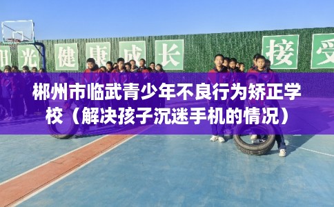 郴州市临武青少年不良行为矫正学校（解决孩子沉迷手机的情况）