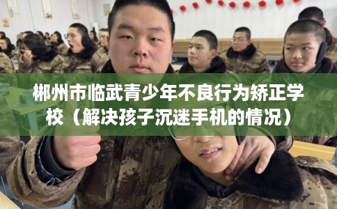 郴州市临武青少年不良行为矫正学校（解决孩子沉迷手机的情况）