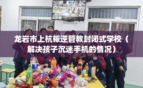龙岩市上杭叛逆管教封闭式学校（解决孩子沉迷手机的情况）