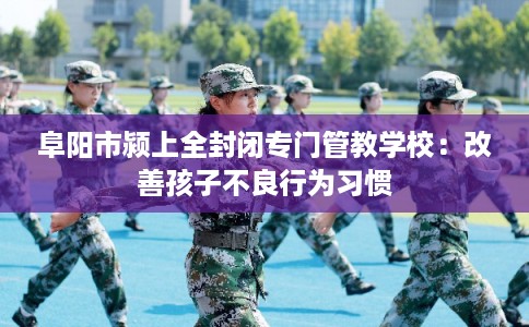 阜阳市颍上全封闭专门管教学校：改善孩子不良行为习惯