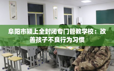 阜阳市颍上全封闭专门管教学校：改善孩子不良行为习惯