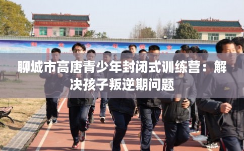 聊城市高唐青少年封闭式训练营：解决孩子叛逆期问题