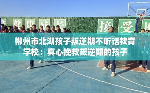 郴州市北湖孩子叛逆期不听话教育学校：真心挽救叛逆期的孩子