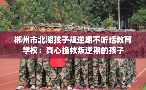 郴州市北湖孩子叛逆期不听话教育学校：真心挽救叛逆期的孩子