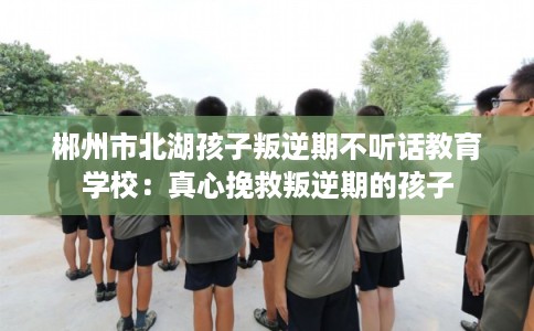 郴州市北湖孩子叛逆期不听话教育学校：真心挽救叛逆期的孩子