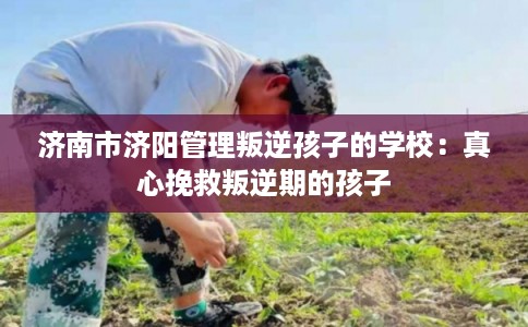 济南市济阳管理叛逆孩子的学校：真心挽救叛逆期的孩子