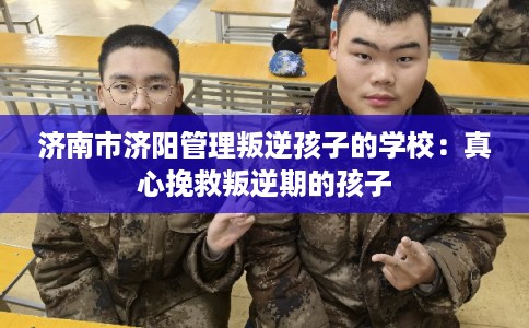 济南市济阳管理叛逆孩子的学校：真心挽救叛逆期的孩子