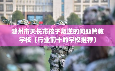 滁州市天长市孩子叛逆的问题管教学校（行业前十的学校推荐）