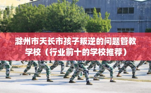 滁州市天长市孩子叛逆的问题管教学校（行业前十的学校推荐）
