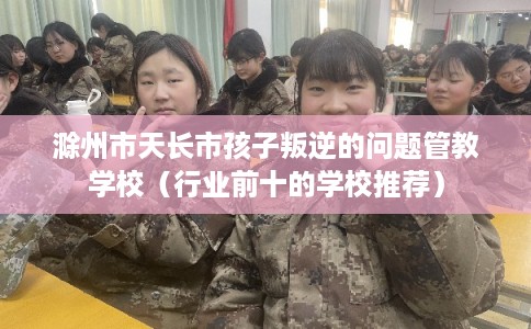 滁州市天长市孩子叛逆的问题管教学校（行业前十的学校推荐）