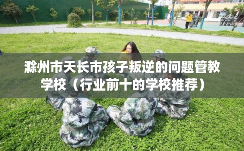 滁州市天长市孩子叛逆的问题管教学校（行业前十的学校推荐）
