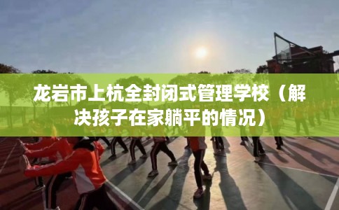龙岩市上杭全封闭式管理学校（解决孩子在家躺平的情况）