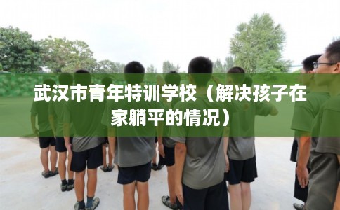 武汉市青年特训学校（解决孩子在家躺平的情况）