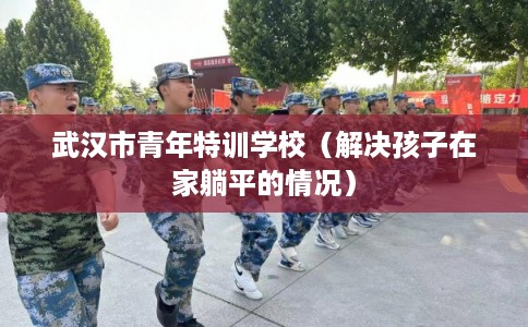 武汉市青年特训学校（解决孩子在家躺平的情况）