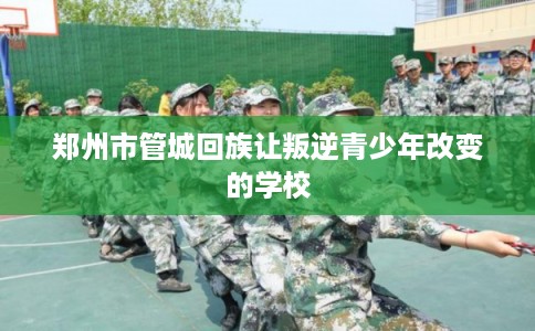 郑州市管城回族让叛逆青少年改变的学校