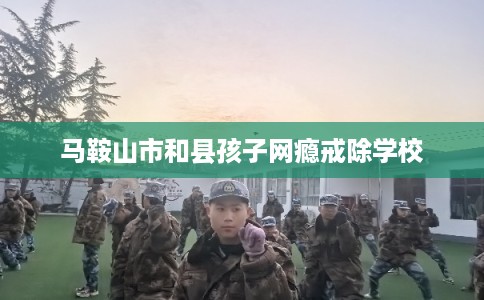 马鞍山市和县孩子网瘾戒除学校