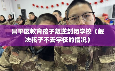 昌平区教育孩子叛逆封闭学校（解决孩子不去学校的情况）