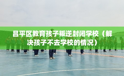 昌平区教育孩子叛逆封闭学校（解决孩子不去学校的情况）