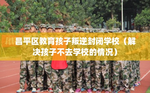 昌平区教育孩子叛逆封闭学校（解决孩子不去学校的情况）