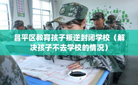 昌平区教育孩子叛逆封闭学校（解决孩子不去学校的情况）
