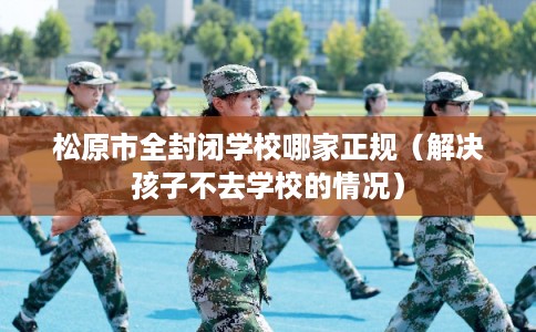 松原市全封闭学校哪家正规（解决孩子不去学校的情况）