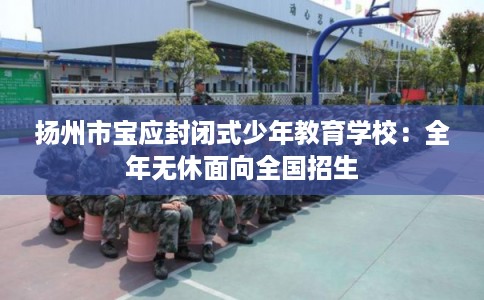 扬州市宝应封闭式少年教育学校：全年无休面向全国招生