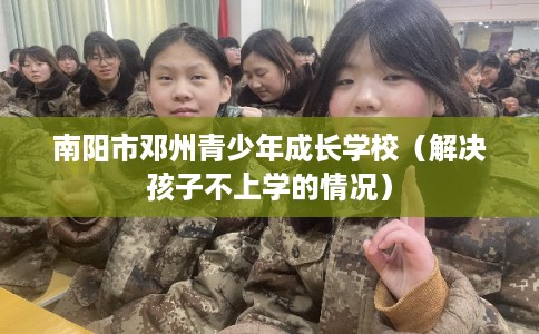 南阳市邓州青少年成长学校（解决孩子不上学的情况）