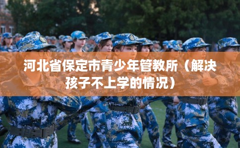 河北省保定市青少年管教所（解决孩子不上学的情况）