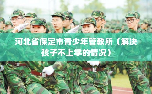 河北省保定市青少年管教所（解决孩子不上学的情况）