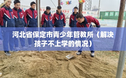 河北省保定市青少年管教所（解决孩子不上学的情况）