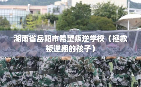 湖南省岳阳市希望叛逆学校（拯救叛逆期的孩子）