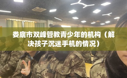 娄底市双峰管教青少年的机构（解决孩子沉迷手机的情况）