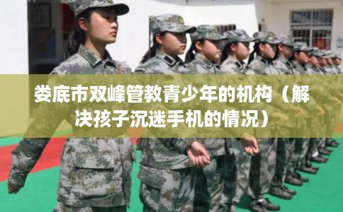 娄底市双峰管教青少年的机构（解决孩子沉迷手机的情况）