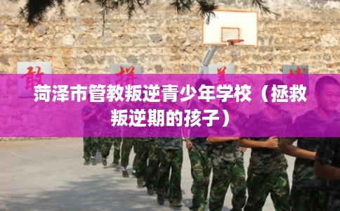 菏泽市管教叛逆青少年学校（拯救叛逆期的孩子）