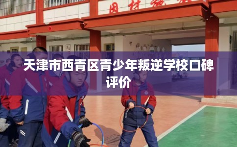 天津市西青区青少年叛逆学校口碑评价
