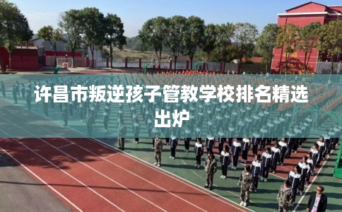 许昌市叛逆孩子管教学校排名精选出炉