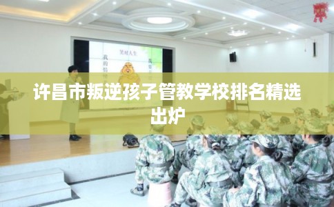 许昌市叛逆孩子管教学校排名精选出炉