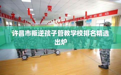 许昌市叛逆孩子管教学校排名精选出炉