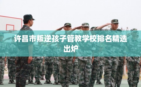 许昌市叛逆孩子管教学校排名精选出炉