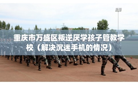 重庆市万盛区叛逆厌学孩子管教学校（解决沉迷手机的情况）