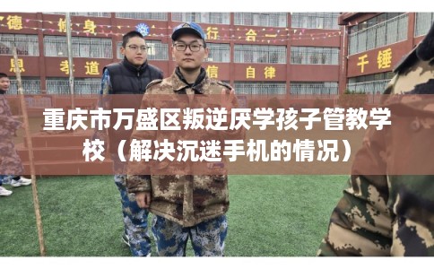 重庆市万盛区叛逆厌学孩子管教学校（解决沉迷手机的情况）