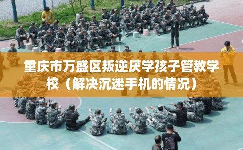 重庆市万盛区叛逆厌学孩子管教学校（解决沉迷手机的情况）
