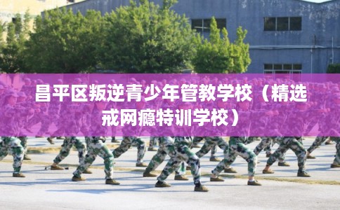 昌平区叛逆青少年管教学校（精选戒网瘾特训学校）
