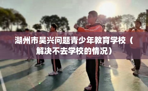湖州市吴兴问题青少年教育学校（解决不去学校的情况）