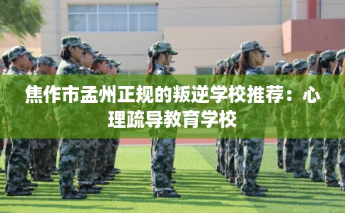 焦作市孟州正规的叛逆学校推荐：心理疏导教育学校