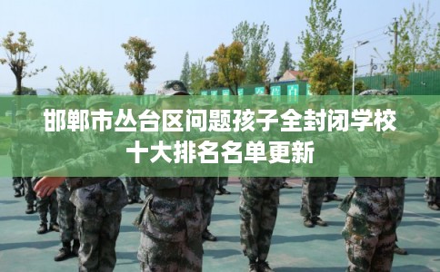 邯郸市丛台区问题孩子全封闭学校十大排名名单更新