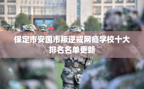 保定市安国市叛逆戒网瘾学校十大排名名单更新